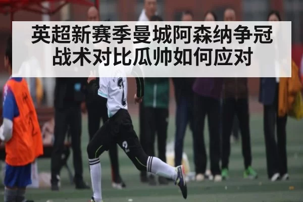 英超新赛季曼城阿森纳争冠战术对比瓜帅如何应对