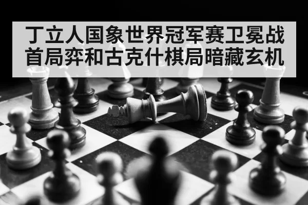 丁立人国象世界冠军赛卫冕战首局弈和古克什棋局暗藏玄机